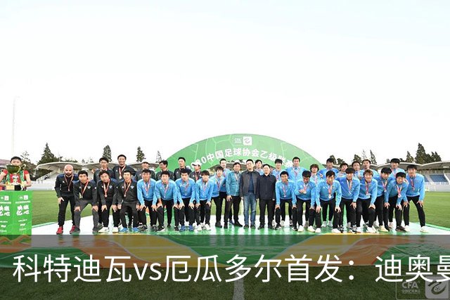 科特迪瓦vs厄瓜多尔首发：迪奥曼德PK凯塞多，凯西、因卡皮耶出战